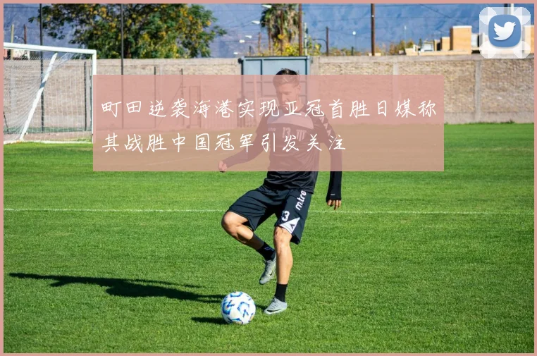 町田逆袭海港实现亚冠首胜日媒称其战胜中国冠军引发关注