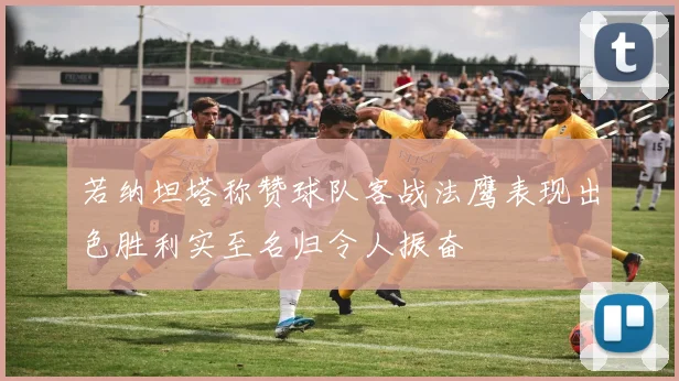 若纳坦塔称赞球队客战法鹰表现出色胜利实至名归令人振奋