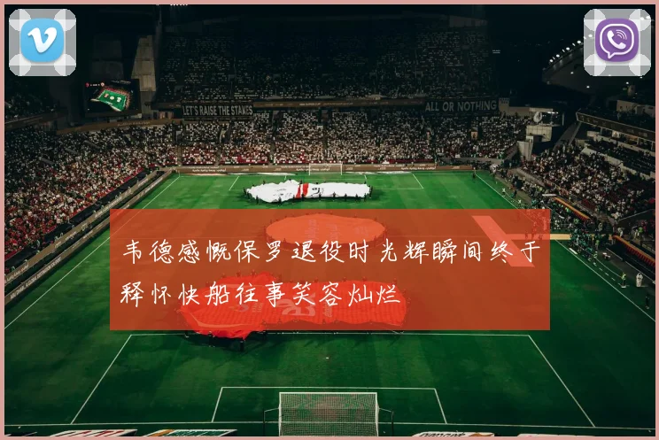 韦德感慨保罗退役时光辉瞬间终于释怀快船往事笑容灿烂