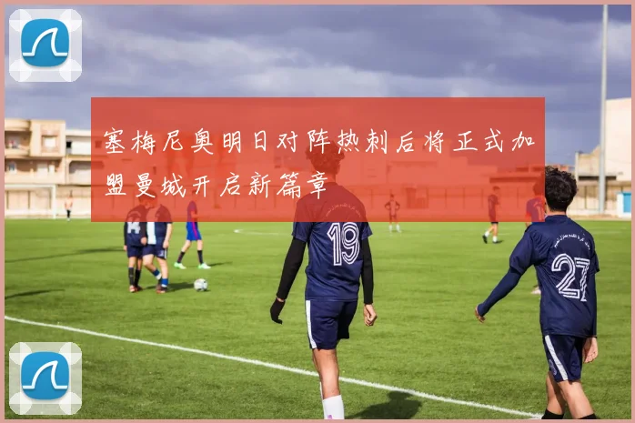 塞梅尼奥明日对阵热刺后将正式加盟曼城开启新篇章