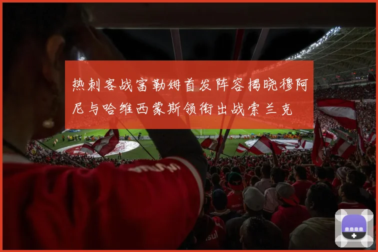 热刺客战富勒姆首发阵容揭晓穆阿尼与哈维西蒙斯领衔出战索兰克