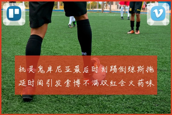 机灵鬼库尼亚最后时刻踢倒琼斯拖延时间引发索博不满双红会火药味十足