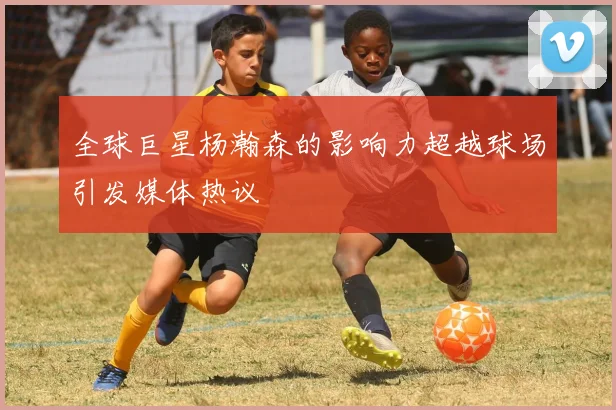 全球巨星杨瀚森的影响力超越球场引发媒体热议