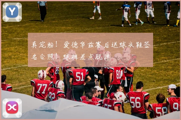 真宠粉！爱德华兹赛后送球衣鞋签名合照！球裤差点脱掉