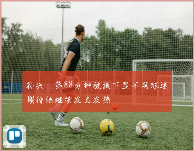 孙兴慜第88分钟被换下显不满球迷期待他继续发光发热