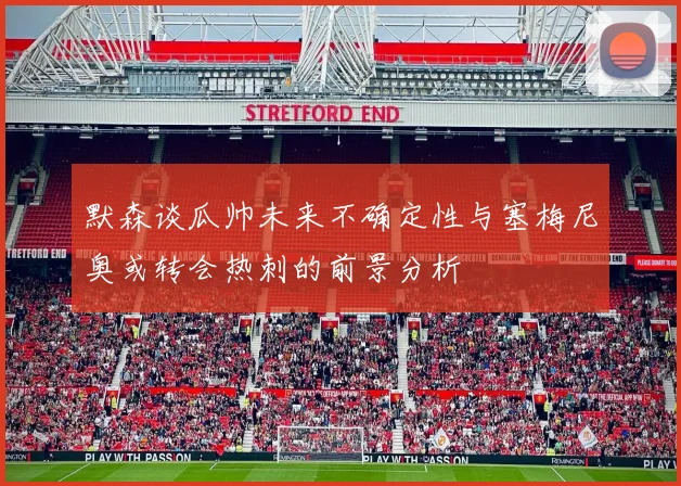 默森谈瓜帅未来不确定性与塞梅尼奥或转会热刺的前景分析