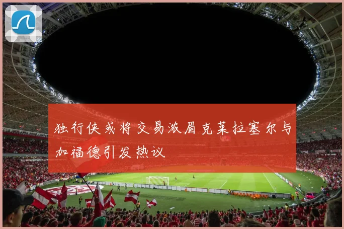 独行侠或将交易浓眉克莱拉塞尔与加福德引发热议