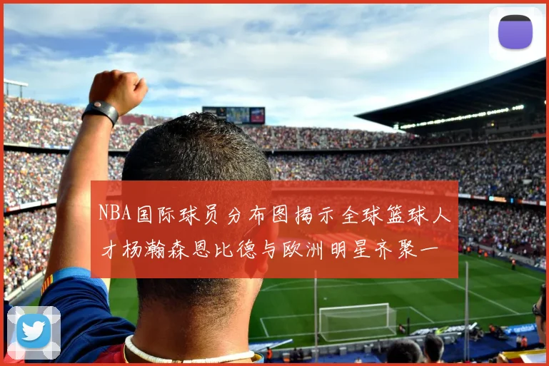 NBA国际球员分布图揭示全球篮球人才杨瀚森恩比德与欧洲明星齐聚一堂