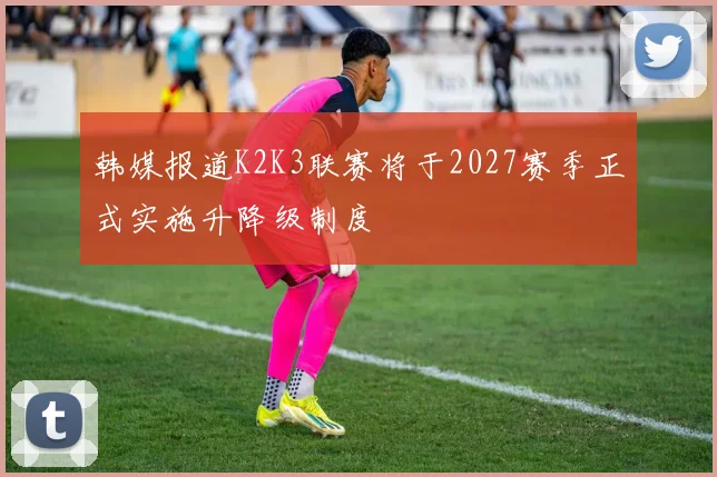 韩媒报道K2K3联赛将于2027赛季正式实施升降级制度