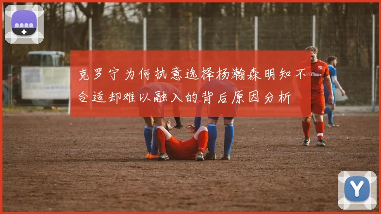 克罗宁为何执意选择杨瀚森明知不合适却难以融入的背后原因分析