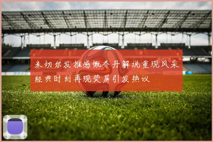 米切尔发推感慨乔丹解说重现风采经典时刻再现荧屏引发热议