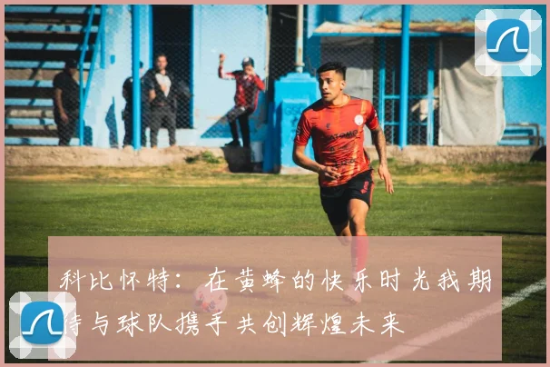 科比怀特：在黄蜂的快乐时光我期待与球队携手共创辉煌未来