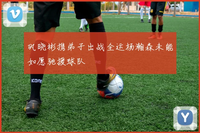 巩晓彬携弟子出战全运杨瀚森未能如愿驰援球队